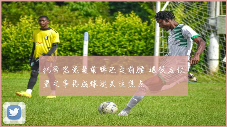托蒂究竟是前锋还是前腰 退役后位置之争再成球迷关注焦点