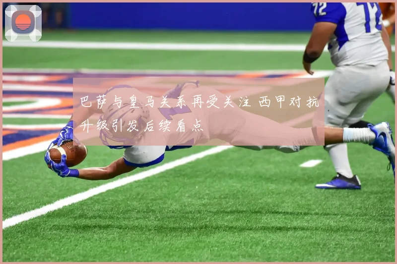 巴萨与皇马关系再受关注 西甲对抗升级引发后续看点