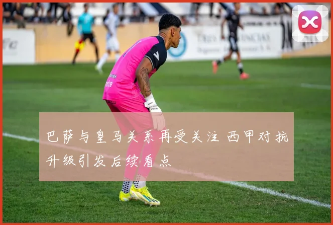 巴萨与皇马关系再受关注 西甲对抗升级引发后续看点