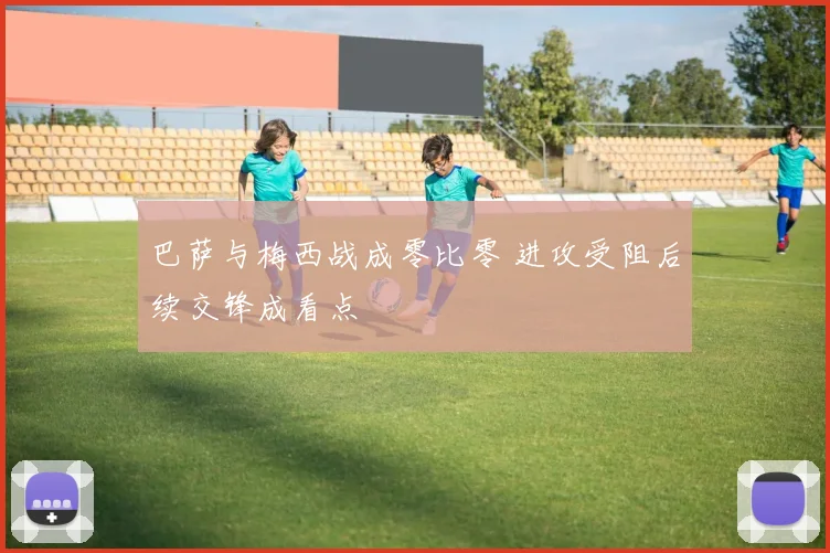 巴萨与梅西战成零比零 进攻受阻后续交锋成看点
