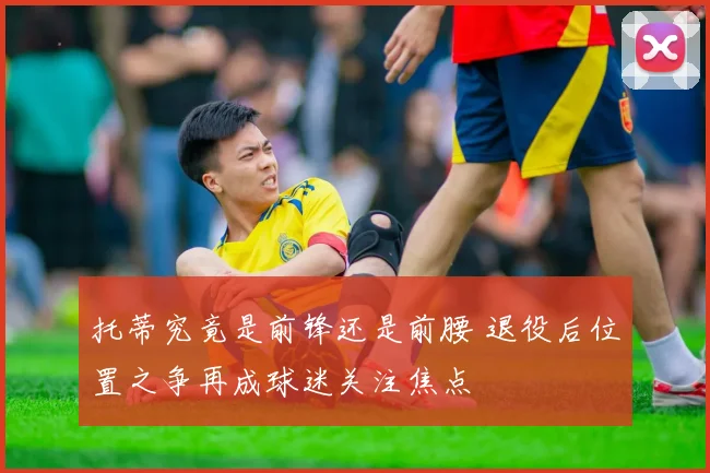 托蒂究竟是前锋还是前腰 退役后位置之争再成球迷关注焦点